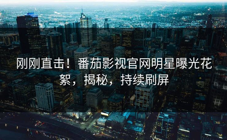 刚刚直击！番茄影视官网明星曝光花絮，揭秘，持续刷屏