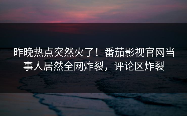 昨晚热点突然火了！番茄影视官网当事人居然全网炸裂，评论区炸裂