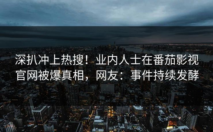 深扒冲上热搜！业内人士在番茄影视官网被爆真相，网友：事件持续发酵