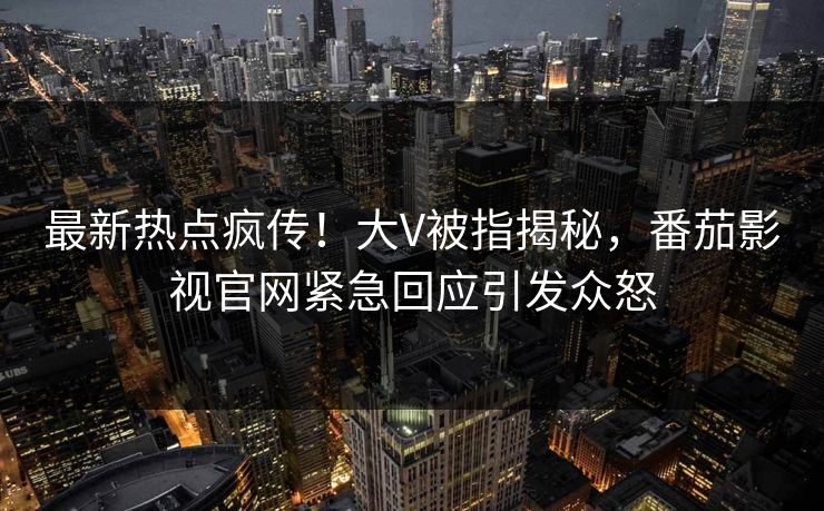 最新热点疯传！大V被指揭秘，番茄影视官网紧急回应引发众怒