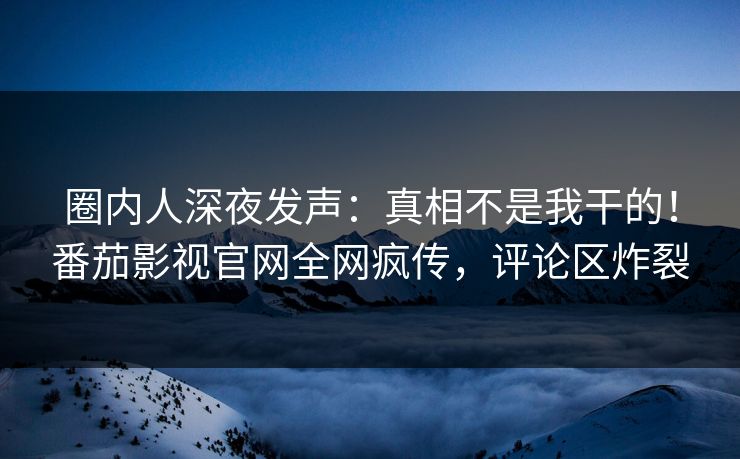 圈内人深夜发声：真相不是我干的！番茄影视官网全网疯传，评论区炸裂