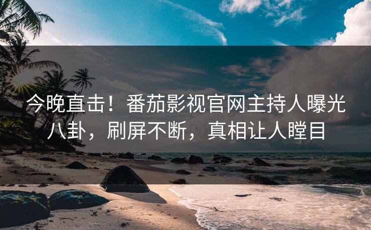 今晚直击！番茄影视官网主持人曝光八卦，刷屏不断，真相让人瞠目