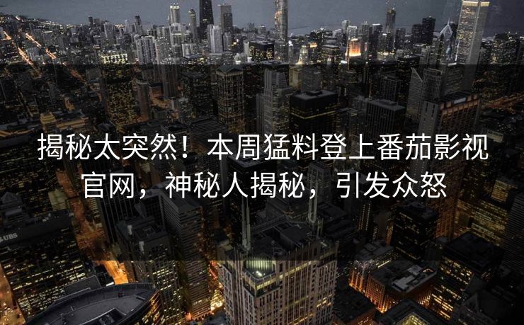 揭秘太突然！本周猛料登上番茄影视官网，神秘人揭秘，引发众怒