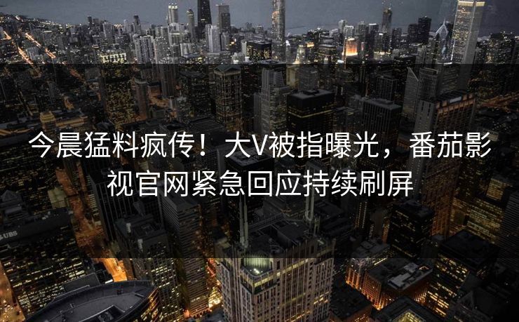 今晨猛料疯传！大V被指曝光，番茄影视官网紧急回应持续刷屏