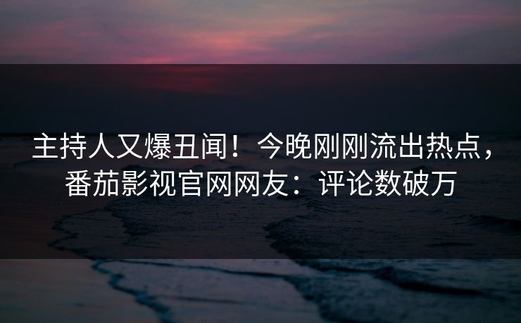 主持人又爆丑闻！今晚刚刚流出热点，番茄影视官网网友：评论数破万