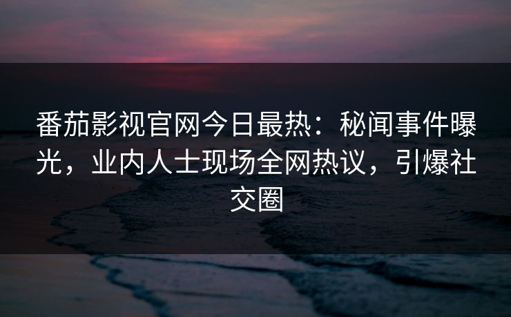 番茄影视官网今日最热：秘闻事件曝光，业内人士现场全网热议，引爆社交圈