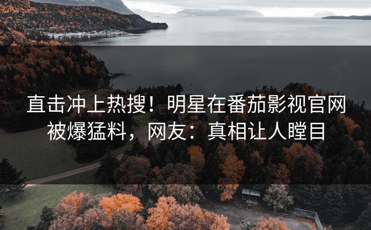 直击冲上热搜！明星在番茄影视官网被爆猛料，网友：真相让人瞠目