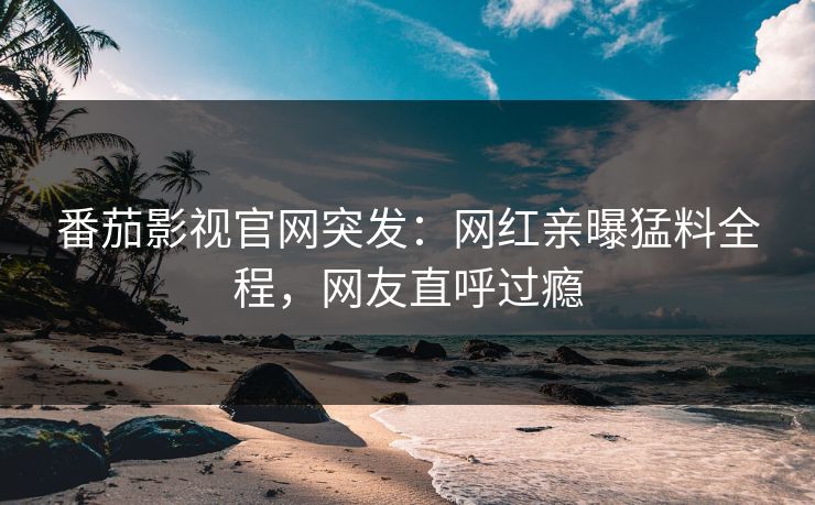 番茄影视官网突发：网红亲曝猛料全程，网友直呼过瘾