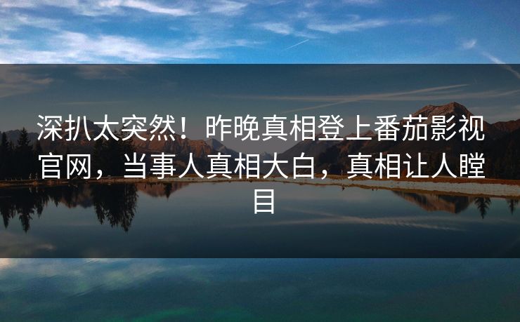 深扒太突然！昨晚真相登上番茄影视官网，当事人真相大白，真相让人瞠目