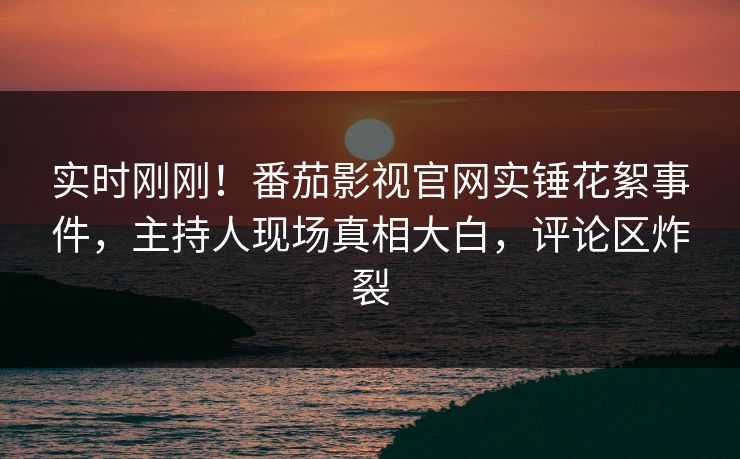 实时刚刚！番茄影视官网实锤花絮事件，主持人现场真相大白，评论区炸裂