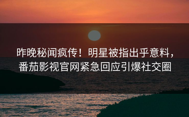昨晚秘闻疯传！明星被指出乎意料，番茄影视官网紧急回应引爆社交圈