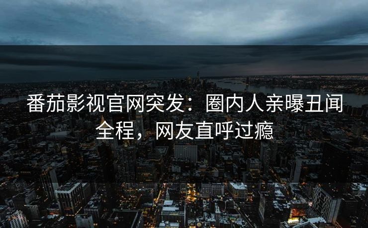 番茄影视官网突发：圈内人亲曝丑闻全程，网友直呼过瘾