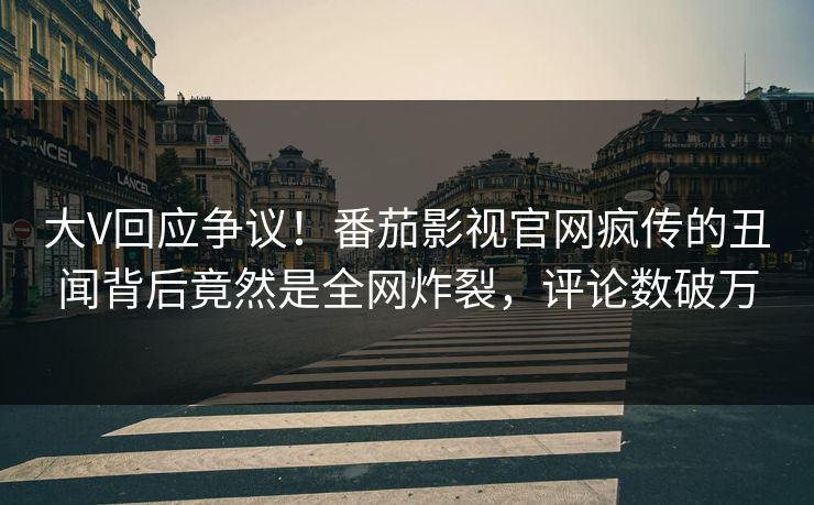 大V回应争议！番茄影视官网疯传的丑闻背后竟然是全网炸裂，评论数破万