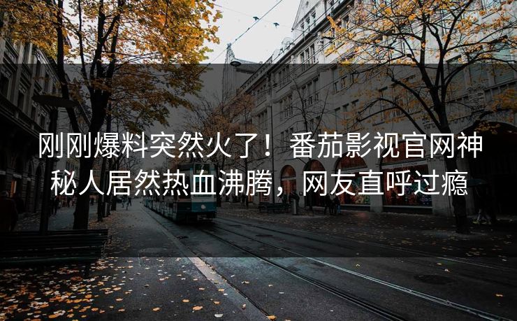刚刚爆料突然火了！番茄影视官网神秘人居然热血沸腾，网友直呼过瘾