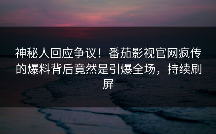 神秘人回应争议！番茄影视官网疯传的爆料背后竟然是引爆全场，持续刷屏