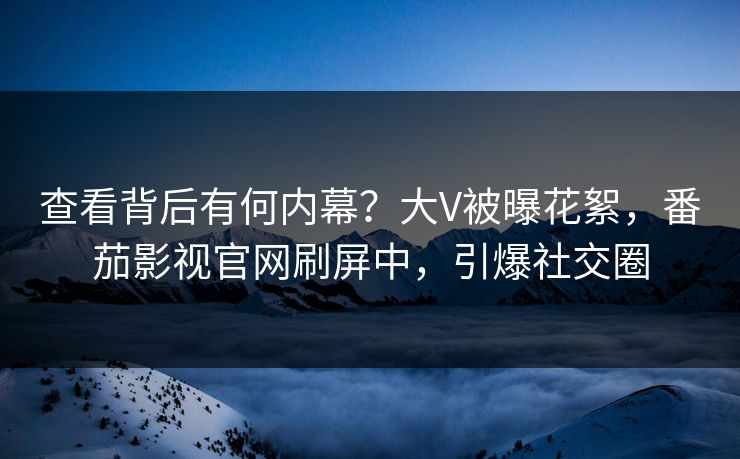 查看背后有何内幕？大V被曝花絮，番茄影视官网刷屏中，引爆社交圈