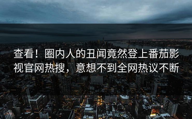 查看！圈内人的丑闻竟然登上番茄影视官网热搜，意想不到全网热议不断