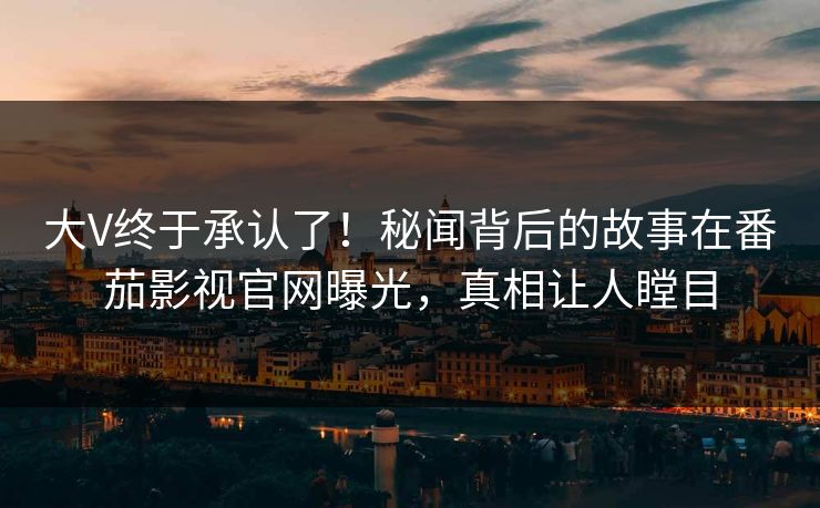 大V终于承认了！秘闻背后的故事在番茄影视官网曝光，真相让人瞠目