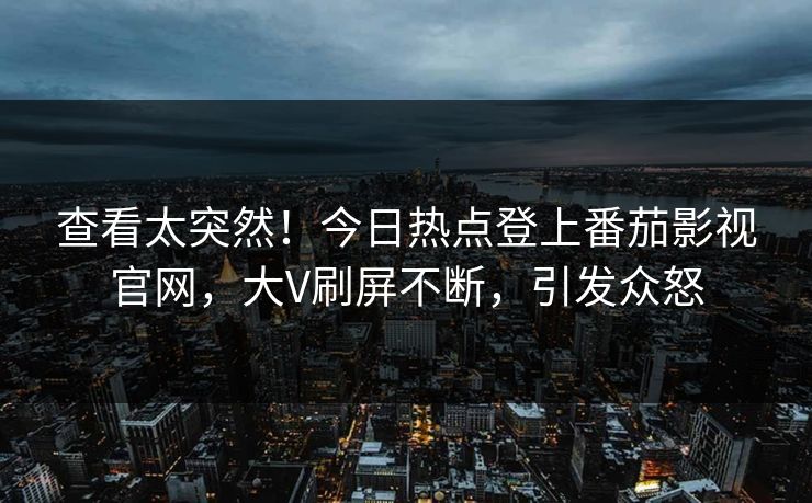 查看太突然！今日热点登上番茄影视官网，大V刷屏不断，引发众怒