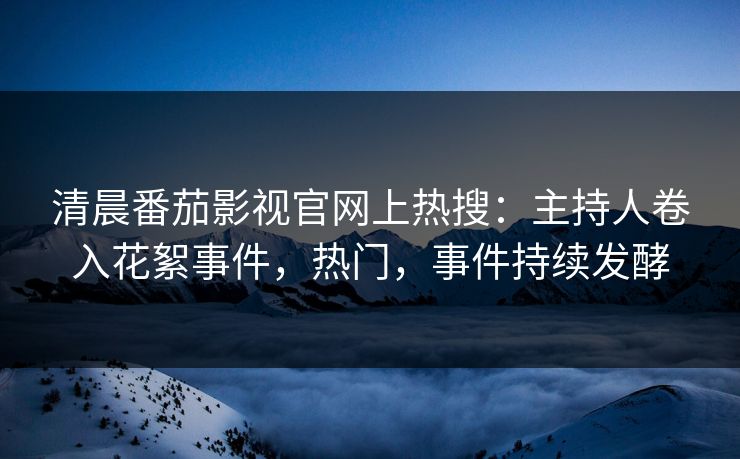 清晨番茄影视官网上热搜：主持人卷入花絮事件，热门，事件持续发酵