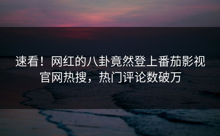 速看！网红的八卦竟然登上番茄影视官网热搜，热门评论数破万