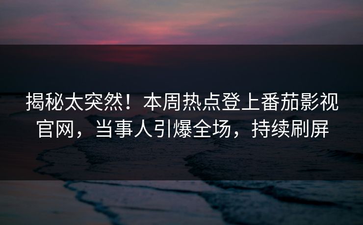 揭秘太突然！本周热点登上番茄影视官网，当事人引爆全场，持续刷屏