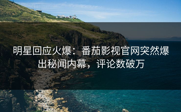 明星回应火爆：番茄影视官网突然爆出秘闻内幕，评论数破万