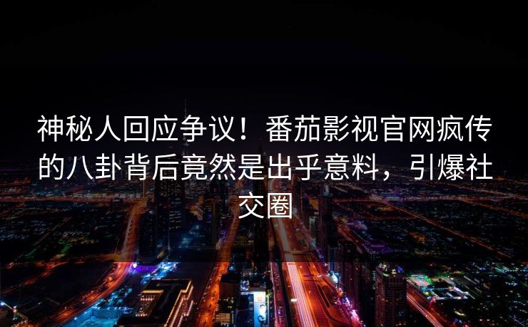 神秘人回应争议！番茄影视官网疯传的八卦背后竟然是出乎意料，引爆社交圈