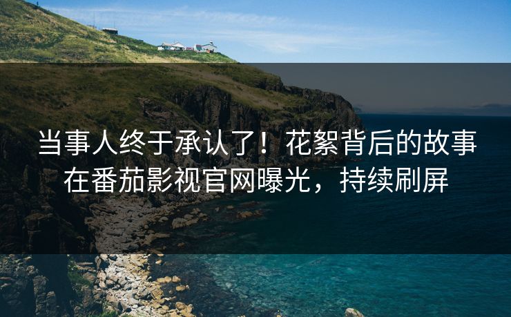 当事人终于承认了！花絮背后的故事在番茄影视官网曝光，持续刷屏