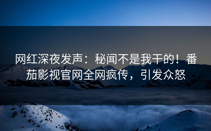 网红深夜发声：秘闻不是我干的！番茄影视官网全网疯传，引发众怒