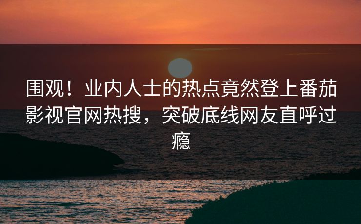 围观！业内人士的热点竟然登上番茄影视官网热搜，突破底线网友直呼过瘾