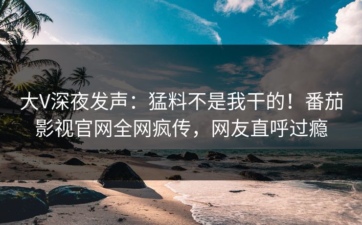 大V深夜发声：猛料不是我干的！番茄影视官网全网疯传，网友直呼过瘾