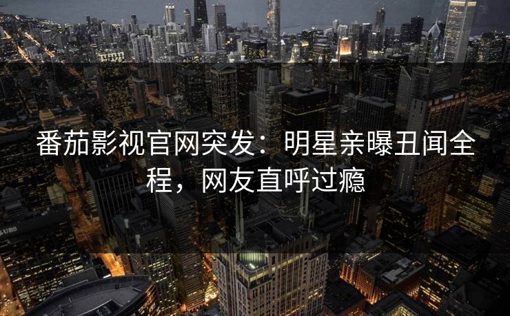 番茄影视官网突发：明星亲曝丑闻全程，网友直呼过瘾