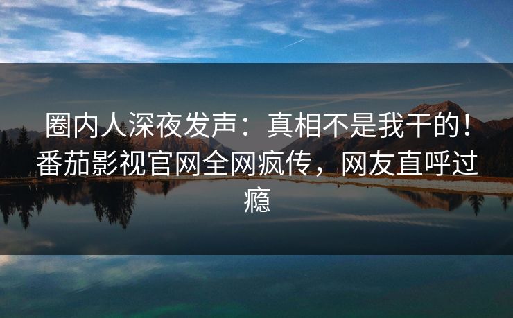 圈内人深夜发声：真相不是我干的！番茄影视官网全网疯传，网友直呼过瘾