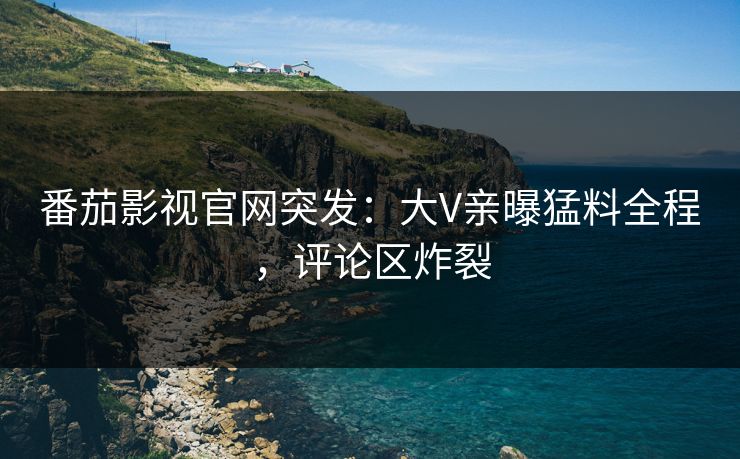 番茄影视官网突发：大V亲曝猛料全程，评论区炸裂