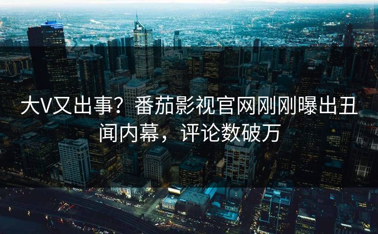 大V又出事？番茄影视官网刚刚曝出丑闻内幕，评论数破万