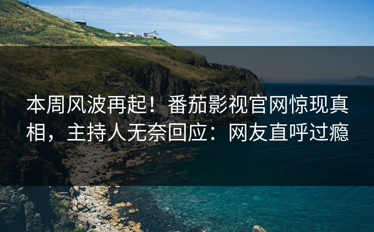 本周风波再起！番茄影视官网惊现真相，主持人无奈回应：网友直呼过瘾