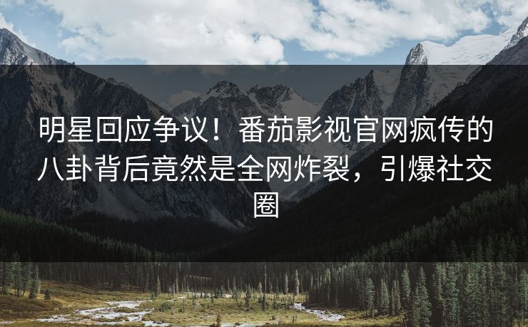 明星回应争议！番茄影视官网疯传的八卦背后竟然是全网炸裂，引爆社交圈