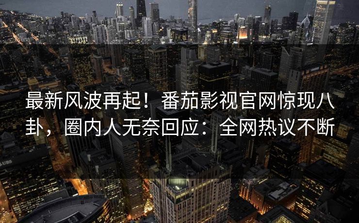 最新风波再起！番茄影视官网惊现八卦，圈内人无奈回应：全网热议不断