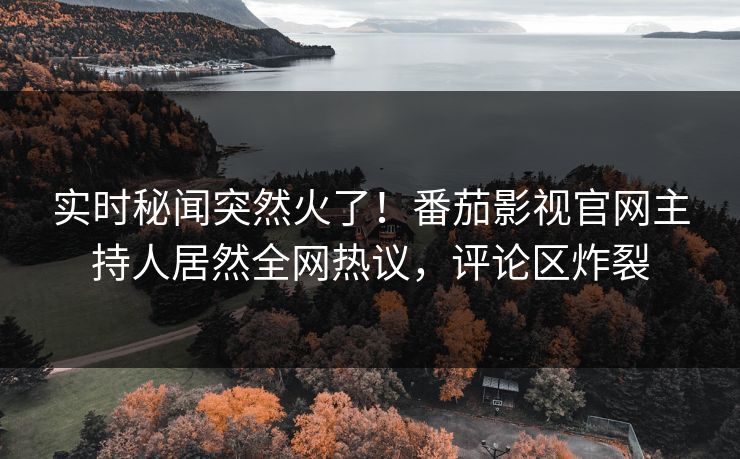 实时秘闻突然火了！番茄影视官网主持人居然全网热议，评论区炸裂