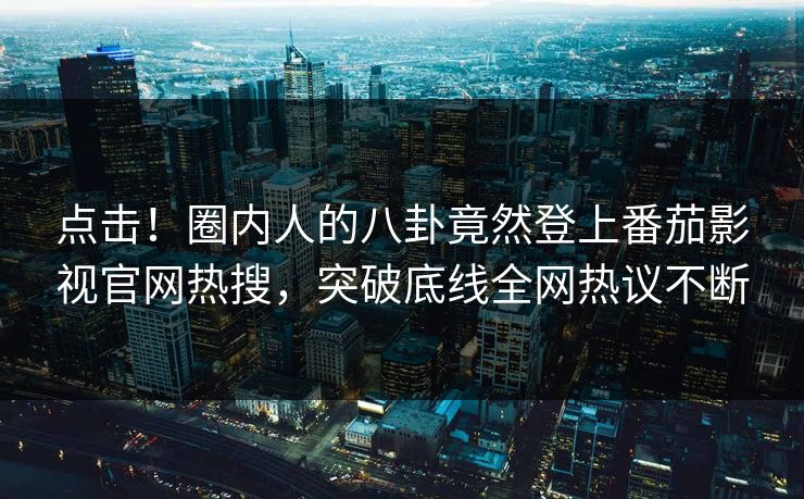 点击！圈内人的八卦竟然登上番茄影视官网热搜，突破底线全网热议不断