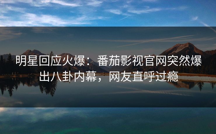 明星回应火爆：番茄影视官网突然爆出八卦内幕，网友直呼过瘾