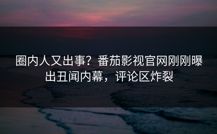 圈内人又出事？番茄影视官网刚刚曝出丑闻内幕，评论区炸裂