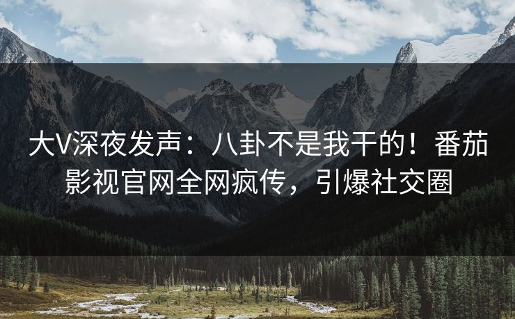 大V深夜发声：八卦不是我干的！番茄影视官网全网疯传，引爆社交圈