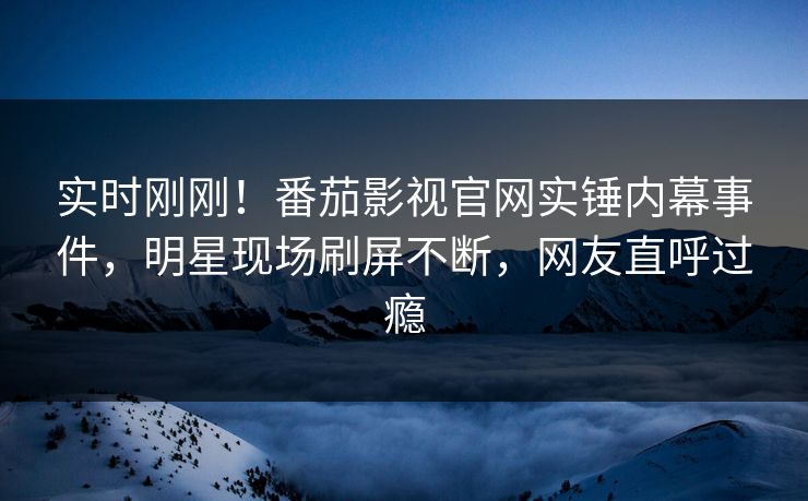 实时刚刚！番茄影视官网实锤内幕事件，明星现场刷屏不断，网友直呼过瘾