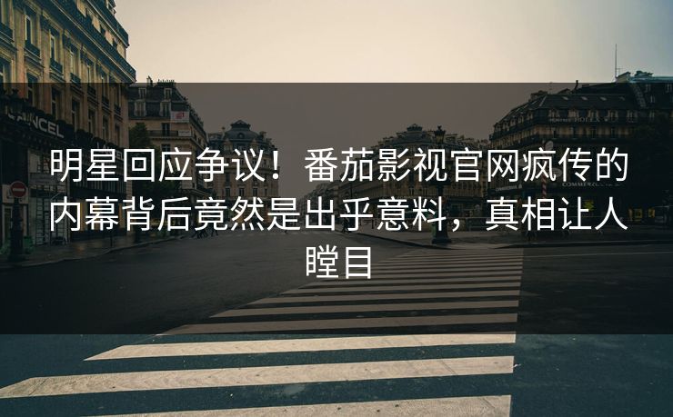 明星回应争议！番茄影视官网疯传的内幕背后竟然是出乎意料，真相让人瞠目
