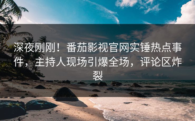 深夜刚刚！番茄影视官网实锤热点事件，主持人现场引爆全场，评论区炸裂