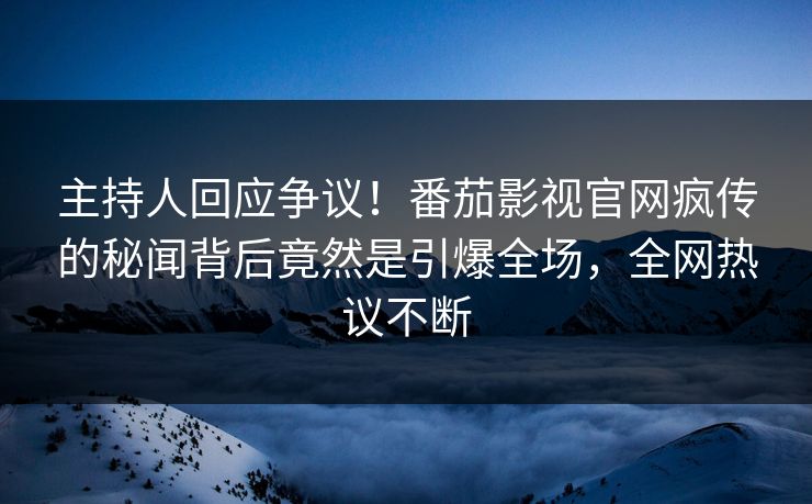 主持人回应争议！番茄影视官网疯传的秘闻背后竟然是引爆全场，全网热议不断