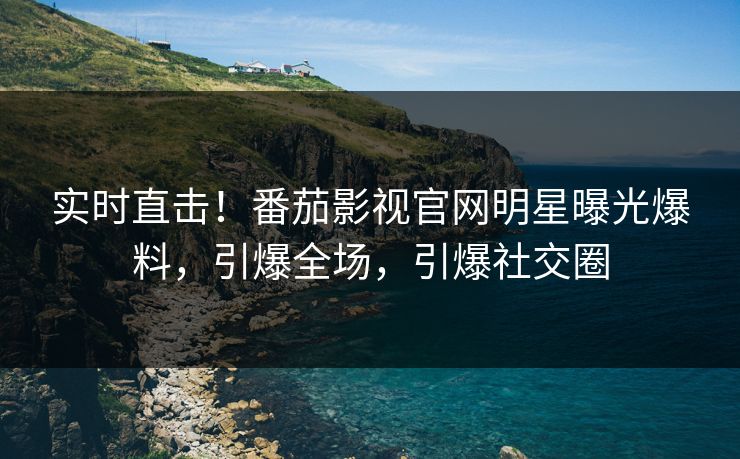 实时直击！番茄影视官网明星曝光爆料，引爆全场，引爆社交圈