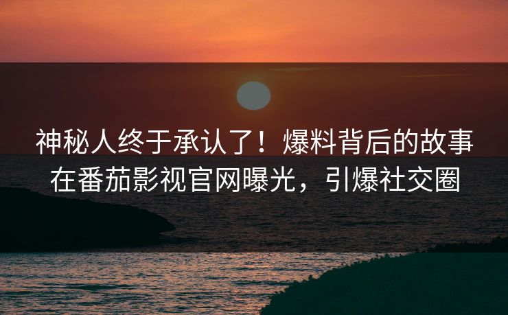 神秘人终于承认了！爆料背后的故事在番茄影视官网曝光，引爆社交圈